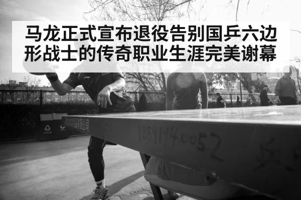 马龙正式宣布退役告别国乒六边形战士的传奇职业生涯完美谢幕