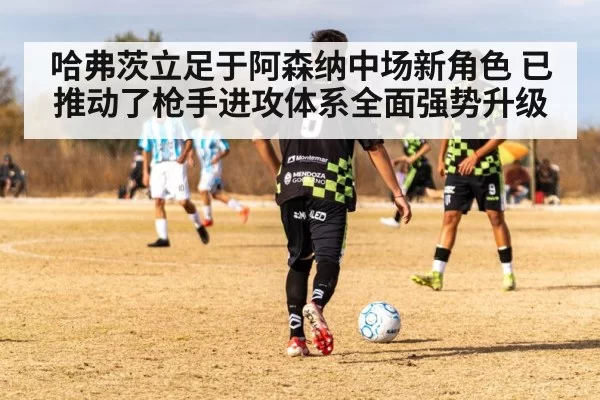 哈弗茨立足于阿森纳中场新角色 已推动了枪手进攻体系全面强势升级