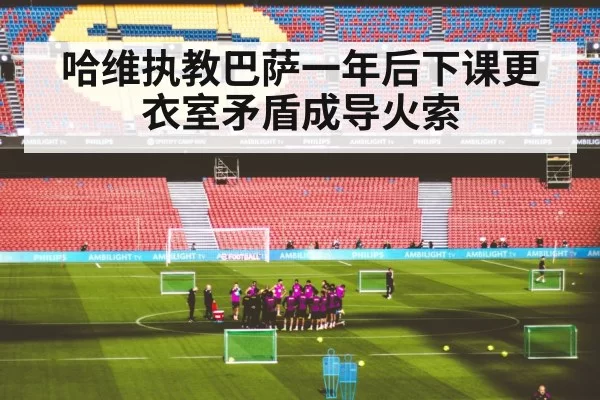 哈维执教巴萨一年后下课更衣室矛盾成导火索
