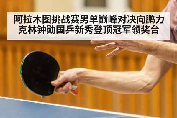 阿拉木图挑战赛男单巅峰对决向鹏力克林钟勋国乒新秀登顶冠军领奖台