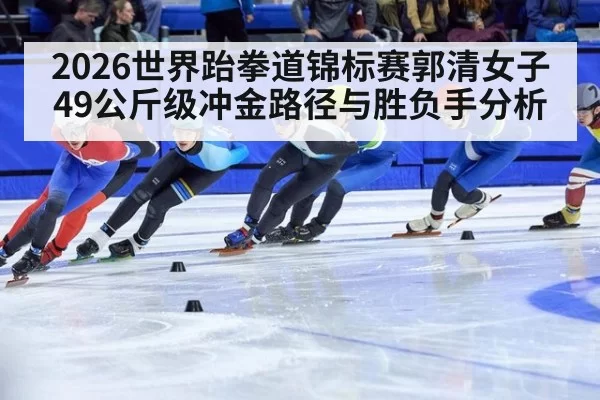 2026世界跆拳道锦标赛郭清女子49公斤级冲金路径与胜负手分析
